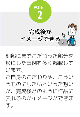 [POINT2]完成後がイメージできる：細部にまでこだわった部分を形にした事例を多く掲載しています。ご自身のこだわりや、こういうものにしたいといった想いが、完成後どのように作品に表れるのかイメージができます。