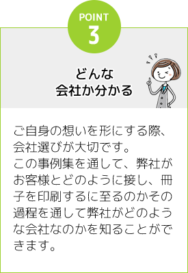 [POINT3]どんな会社か分かる：ご自身の想いを形にする際、会社選びが大切です。この事例集を通して、弊社がお客様とどのように接し、冊子を印刷するに至るのかその過程を通して弊社がどのような会社なのかを知ることができます。