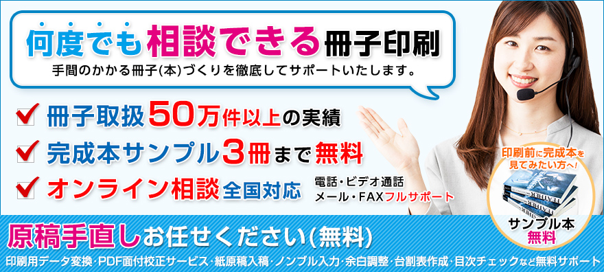 相談できる冊子印刷は手間のかかる冊子(本)づくりを徹底してサポートいたします。完成本サンプル3冊まで無料。電話・メール・FAX全国フルサポート。印刷前に間製本を見てみたい方へ！サンプル本無料。原稿手直しお任せください(無料)：印刷用データ変換・PDF面付校正サービス・紙原稿入稿・ノンブル入力・余白調整・台割表作成・目次チェックなど無料サポート。