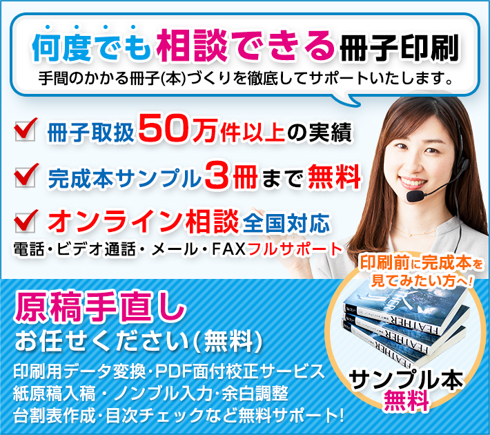 相談できる冊子印刷は手間のかかる冊子(本)づくりを徹底してサポートいたします。完成本サンプル3冊まで無料。電話・メール・FAX全国フルサポート。印刷前に間製本を見てみたい方へ！サンプル本無料。原稿手直しお任せください(無料)：印刷用データ変換・PDF面付校正サービス・紙原稿入稿・ノンブル入力・余白調整・台割表作成・目次チェックなど無料サポート。