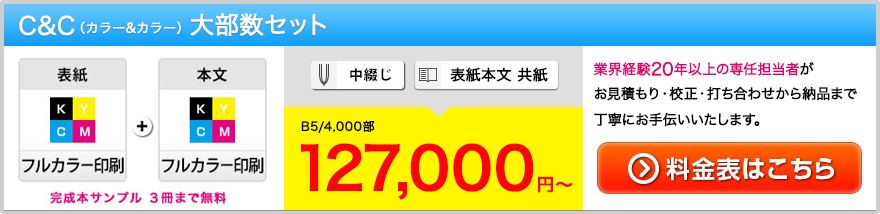 C&C(カラー＆カラー)大部数大部セット。表紙(フルカラー印刷)＋本文(フルカラー印刷)・完成本サンプル3冊まで無料・中綴じor表紙本文供紙・B5/4000部(税別)127,000円~・業界経験20年以上の専任担当者がお見積り・校正・打ち合わせから納品まで丁寧にお手伝いいたします。・料金表はこちら＞