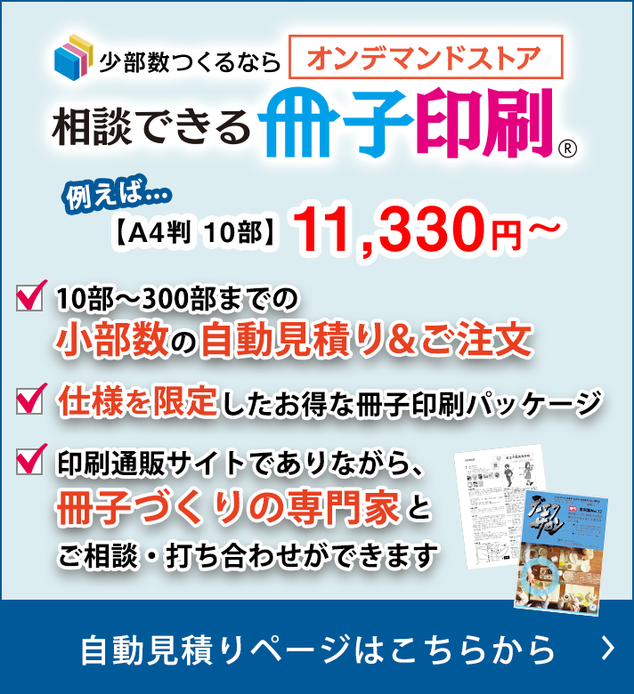 少部数つくるなら　オンデマンドストア 相談できる冊子印刷　10部〜300部までの小部数の自動見積り＆ご注文　仕様を限定したお得な冊子印刷パッケージ　印刷通販サイトでありながら、 冊子づくりの専門家とご相談・打ち合わせができます