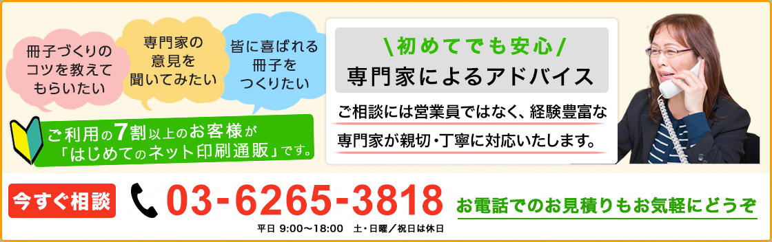 冊子づくりのコツを教えてもらいたい、専門家の意見を聞いてみたい、皆に喜ばれる冊子をつくりたい、ご利用の7割以上のお客様が「はじめてのネット印刷通販」です。初めてでも安心の専門家によるアドバイス！ご相談には営業員ではなく、経験豊富な専門家が親切・丁寧に対応いたします。今すぐ相談[TEL]0120-042857(平日9:00~18:00/日曜・祝日は休日)お電話でのお見積もりもお気軽にどうぞ