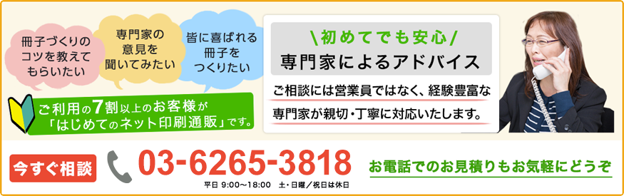 冊子づくりのコツを教えてもらいたい、専門家の意見を聞いてみたい、皆に喜ばれる冊子をつくりた、ご利用の7割以上のお客様が「はじめてのネット印刷通販」です。初めてでも安心の、専門家によるアドバイス。ご相談には営業員ではなく、経験豊富な専門家が親切・丁寧に対応いたします。今すぐ相談[TEL]03-62653818(平日9:00~18:00、土・日曜/祝日は休日)お電話でのお見積もりもお気軽にどうぞ。