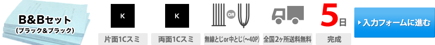 B&B(ブラック&ブラック)セット｜表紙印刷(両面1Cスミ)・本文印刷(両面1Cスミ)・製本(無線とじor中とじ(~40P))・送料(全国2ヶ所送料無料)・通常納期(5日(完成))・お見積もり(入力フォームに進む)→