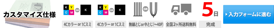 カスタマイズ仕様｜表紙印刷(4Cカラーor1Cスミ)・本文印刷(4Cカラーor1Cスミ)・製本(無線とじor中とじ(~40P))・送料(全国2ヶ所送料無料)・通常納期(5日(完成))・お見積もり(入力フォームに進む)→