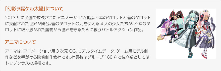 「幻影ヲ駆ケル太陽」について：2013年に全国で放映されたアニメーション作品。不幸のタロットと善のタロットに支配された世界が舞台。善のタロットの力を使える4人の少女たちが、不幸のタロットに取り憑かれた魔物から世界を守るために戦うバトルアクション作品。（画像：主人公4人の少女）/アニマについて：アニマは、アニメーション用3次元CG、リアルタイムデータ、ゲーム用モデル制作などを手がける映像制作会社です。社員数はグループ180名で独立系としてはトップクラスの規模です。