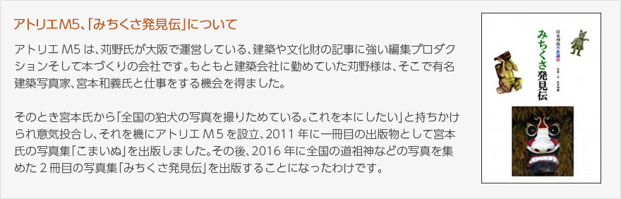 アトリエM5、「みちくさ発見伝」について：アトリエM5は、狩野氏が大阪で運営している、建築や文化財の記事に強い編集プロダクションそして本づくりの会社です。もともと建築会社に勤めていた狩野様は、そこで有名建築写真家、宮本和義氏と仕事をする機会を得ました。そのとき宮本氏から「全国の狛犬の写真を撮りためている。これを本にしたい」と持ちかけられ意気投合し、それを機にアトリエM5を設立、2011年に一冊目の出版物として宮本氏の写真集「こまいぬ」を出版しました。その後、2016年に全国の道祖神などの写真を集めた2冊目の写真集「みちくさ発見伝」を出版することになったわけです。（写真：「みちくさ発見伝」表紙）