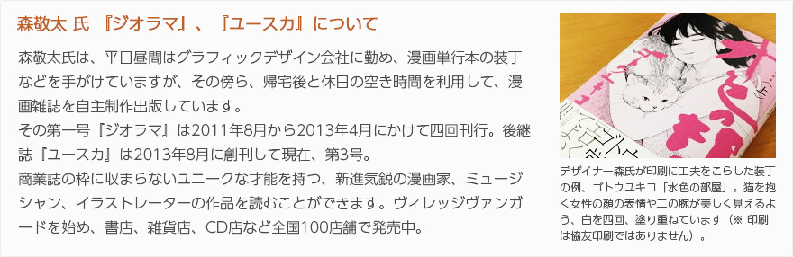 森敬太氏『ジオラマ』、『ユースカ』について：森敬太氏は、平日昼間はグラフィックデザイン会社に勤め、漫画単行本の装丁などを手がけていますが、その傍ら、帰宅後と休日の空き時間を利用して、漫画雑誌の自主制作出版をしています。その第一号『ジオラマ』は2011年8月から2013年4月にかけて四回刊行。後継誌『ユースカ』は2013年8月に刊行して、現在、第3号。商業誌の枠に収まらないユニークな才能を持つ、新進気鋭の漫画家、ミュージシャン、イラストレーターの作品を読むことができます。ヴィレッジヴァンガードを始め、書店、雑貨店、CD店など全国100店舗で発売中。（写真：デザイナー森氏が印刷に工夫をこらした装丁の例、ゴトウユキコ「水色の部屋」。猫を抱く女性の顔の表情や二の腕が美しく見えるよう、白を四回、塗り重ねています（※印刷は協友印刷ではありません）。）