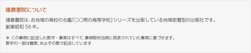 播磨書院について：播磨書院は各地域の高校の名鑑「〇〇県の高等学校」シリーズを出版している地域密着型の出版社です。創業昭和58年。※この事例に記述した数字・事実はすべて事例取材当時に発表されていた事実に基づきます。数字の一部は概数、およその数字で記述しています。