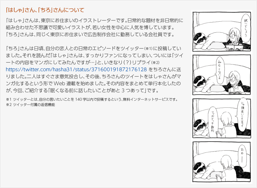 「はしゃ」さん、「ちろ」さんについて：「はしゃ」さんは、東京にお住まいのイラストレーターです。日常的な題材を非日常的に組み合わせた不思議で可愛いイラストが、若い女性を中心に人気を博しています。「ちろ」さんは、同じく東京にお住まいで広告制作会社に勤務している会社員です。「ちろ」さんは日頃、自分の恋人との日常のエピソードをツイッター（※1）で投稿していました。それを読んだ「はしゃ」さんは、すっかりファンになっていまい、ついには「ツイートの内容をマンガにしてみたんですが...」と、いきなり（？）リプライ（※2）https://twitter.com/hasya31/status/371600191872176128をちろさんに送りました。二人はすぐさま意気投合し、その後、ちろさんのツイートをはしゃさんがマンガ化するという形でWeb連載を始めました。その内容をまとめて単行本化したのが、今回ご紹介する「眠くなる前に話したいことが３つあって」です。※1：ツイッターとは、自分の言いたいことを140字以内で投稿するという、無料インターネットサービスです。※2：ツイッター付属の返信機能