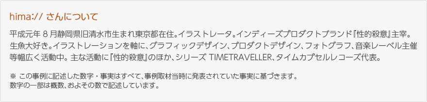 hima://さんにちて：平成元年8月静岡県旧清水市生まれ東京都在住。イラストレーター。インディーズプロダクトブランド『性的殺意』主宰。生魚大好き。イラストレーションを軸に、グラフィックデザイン、プロダクトデザイン、フォトグラフ、音楽レーベル主催等幅広く活動中。主な活動に『性的殺意』のほか、シリーズTIMETRAVELLER、タイムカプセルレコーズ代表。※この事例に記述した数字・事実はすべて、事例取材当時に発表されていた事実に基づきます。数字の一部は概数、およその数で記述しています。