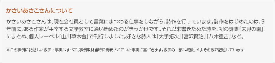 かさいあさこさんは、現在会社員として言葉にまつわる仕事をしながら、詩作を行っています。詩作をはじめたのは、5年前に、ある作家が主宰する文学教室に通い始めたのがきっかけです。それ以来書きためた詩を、初の詩集『未見の園』にまとめ、個人レーベル「山川草木舎」で刊行しました。好きな詩人は「大手拓次」「宮沢賢治」「八木重吉」など。