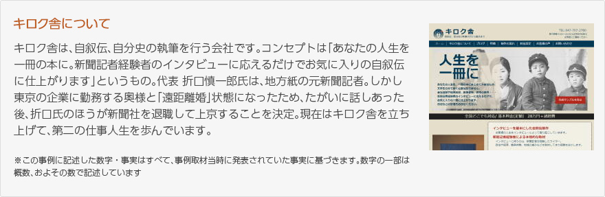 キロク舎は、自叙伝、自分史の執筆を行う会社です。コンセプトは「あなたの人生を一冊の本に。新聞記者経験者のインタビューに応えるだけでお気に入りの自叙伝に仕上がります」というもの。代表 折口慎一郎氏は、地方紙の元新聞記者。しかし東京の企業に勤務する奥様と「遠距離婚」状態になったため、たがいに話しあった後、折口氏のほうが新聞社を退職して上京することを決定。現在はキロク舎を立ち上げて、第二の仕事人生を歩んでいます。