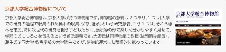 京都大学総合博物館について：京都大学総合博物館は、京都大学が持つ博物館です。博物館の意義は2つあり、1つは「大学での研究の過程で収集された標本の収集、保存、継承」という研究意義、もう1つは、それら標本を市民、特に次世代の研究を担う子どもたちに、展示物の形で楽しく分かりやすく見せて、学問のおもしろさを伝えるという普及意義です。大野氏は同博物館の教授（依頼時は館長）、蒲生氏は同大学教育学部の大学院生ですが、博物館運営にも積極的に携わっています。（写真：京都大学総合博物館のウェブサイト）