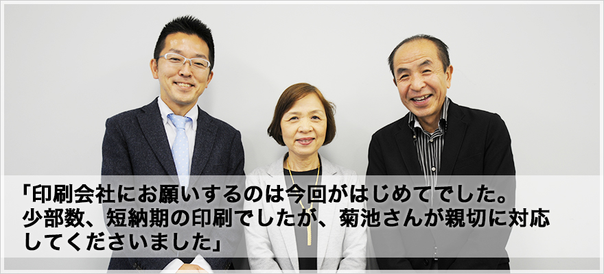 「印刷会社にお願いするのは今回がはじめてでした。少部数、短納期の印刷でしたが、菊池さんが親切に対応してくださいました」