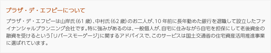 プラザ・デ・エフピーについて：プラザ・デ・エフピーは山岸氏（61歳）、中村氏（62歳）のお二人が、10年前に長年勤めた銀行を退職して設立したファイナンシャルプランニング会社です。特に強みがあるのは、一般個人が、自宅に住みながら自宅を担保にして老後資金の融資を受けるという「リバースモーゲージ」に関するアドバイスで、このサービスは国土交通省の住宅資産活用推進事業に選ばれています。