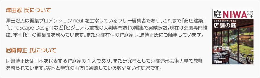 澤田忍氏について：澤田忍氏は編集プロダクションneufを主宰しているフリー編集者であり、これまで「商店建築」「LandScape Design」など「ビジュアル重視の大判専門誌」の編集で実績多数。現在は造園専門雑誌、季刊「庭」の編集長を務めています。また京都在住の作庭家 尼﨑博正氏にも師事しています。/尼﨑博正氏について：尼﨑博正氏は日本を代表する作庭家の1人であり、また研究者として京都造形芸術大学で教鞭を執られています。実地と学究の両方に通暁している数少ない作庭家です。（写真：季刊「庭」表紙）