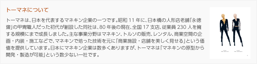 トーマネについて：トーマネは、日本を代表するマネキン企業の一つです。昭和11年に、日本橋の人形店老舗「永徳齋」の甲冑職人だった初代が創設した同社は、80年前後の現在、全国17支店、従業員230人を擁する規模にまで成長しました。主な事業分野はマネキン、トルソの販売、レンタル、商業空間の企画・内装・施工などで、マネキンで培った技術を元に「商業施設・店舗を美しく見せる」という価値を提供しています。日本にマネキン企業は数多くありますが、トーマネは「マネキンの原型から開発・製造が可能」という数少ない一社です。（写真：マネキン）