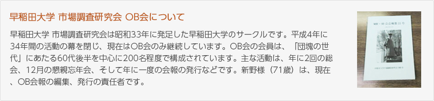 早稲田大学 市場調査研究会は昭和33年に発足した早稲田大学のサークルです。平成4年に34年間の活動の幕を閉じ、現在はOB会のみ継続しています。OB会の会員は、「団塊の世代」にあたる60代後半を中心に200名程度で構成されています。主な活動は、年に2回の総会、12月の懇親忘年会、そして年に一度の会報の発行などです。新野様（71歳）は、現在、OB会報の編集、発行の責任者です。（写真：OB会報、表紙）