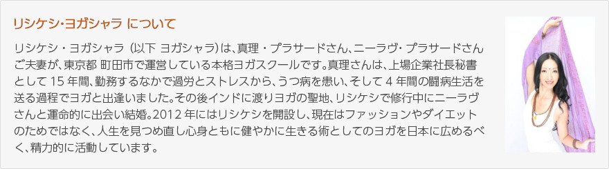 リシケシ・ヨガシャラについて：リシケシ・ヨガシャラ （以下 ヨガシャラ）は、真理・プラサードさん、ニーラヴ・プラサードさんご夫妻が、東京都 町田市で運営している本格ヨガスクールです。真理さんは、上場企業社長秘書として15年間、勤務するなかで過労とストレスから、うつ病を患い、そして4年間の闘病生活を送る過程でヨガと出逢いました。その後インドに渡りヨガの聖地、リシケシで修行中にニーラヴさんと運命的に出会い結婚。2012年にはリシケシを開設し、現在はファッションやダイエットのためではなく、人生を見つめ直し心身ともに健やかに生きる術としてのヨガを日本に広めるべく、精力的に活動しています。（写真：真理・プラサードさん）