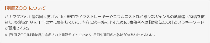 「別冊ZOO」について：ハナウタさん主催の同人誌。Twitter経由でイラストレーターやコラムニストなど様々なジャンルの執筆者へ寄稿を依頼し、多彩な作品を1冊の本に集約している。内容に統一感を出すために、寄稿者へは「動物(ZOO)」というキーワードが設定された。※「別冊ZOO」は雑誌風に命名された書籍タイトルであり、月刊や週刊の本体誌があるわけではない。